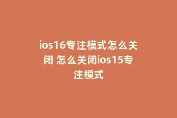 ios16专注模式怎么关闭 怎么关闭ios15专注模式