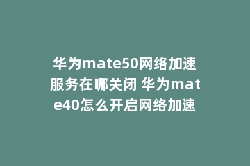 华为mate50网络加速服务在哪关闭 华为mate40怎么开启网络加速