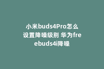 小米buds4Pro怎么设置降噪级别 华为freebuds4i降噪