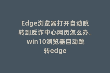 Edge浏览器打开自动跳转到反诈中心网页怎么办。 win10浏览器自动跳转edge