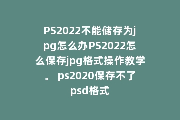 PS2022不能储存为jpg怎么办PS2022怎么保存jpg格式操作教学。 ps2020保存不了psd格式