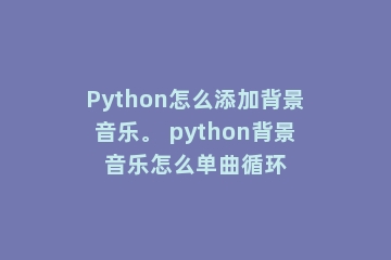 Python怎么添加背景音乐。 python背景音乐怎么单曲循环