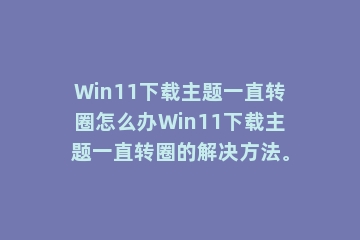 Win11下载主题一直转圈怎么办Win11下载主题一直转圈的解决方法。