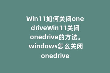 Win11如何关闭onedriveWin11关闭onedrive的方法。 windows怎么关闭onedrive