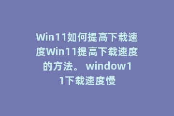 Win11如何提高下载速度Win11提高下载速度的方法。 window11下载速度慢