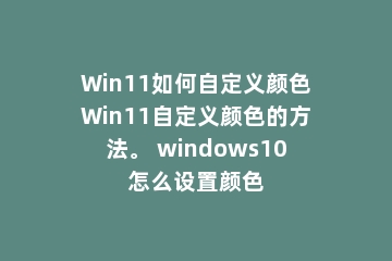 Win11如何自定义颜色Win11自定义颜色的方法。 windows10怎么设置颜色