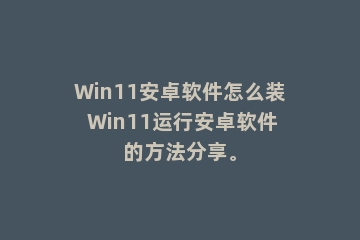 Win11安卓软件怎么装 Win11运行安卓软件的方法分享。