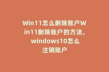 Win11怎么删除账户Win11删除账户的方法。 windows10怎么注销账户
