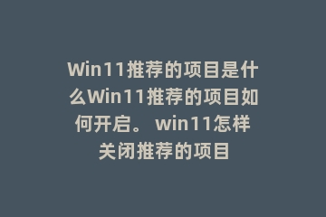 Win11推荐的项目是什么Win11推荐的项目如何开启。 win11怎样关闭推荐的项目