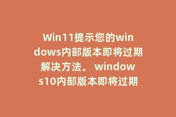 Win11提示您的windows内部版本即将过期解决方法。 windows10内部版本即将过期