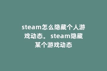 steam怎么隐藏个人游戏动态。 steam隐藏某个游戏动态