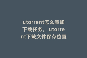 utorrent怎么添加下载任务。 utorrent下载文件保存位置