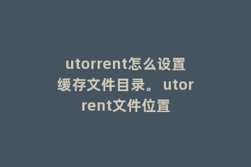 utorrent怎么设置缓存文件目录。 utorrent文件位置