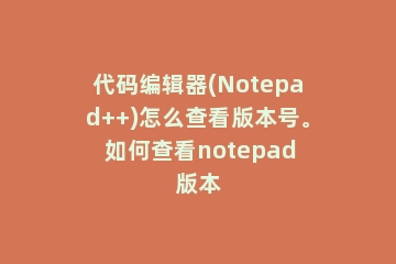 代码编辑器(Notepad++)怎么查看版本号。 如何查看notepad版本