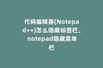 代码编辑器(Notepad++)怎么隐藏标签栏。 notepad隐藏菜单栏
