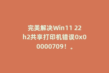 完美解决Win11 22h2共享打印机错误0x00000709！。