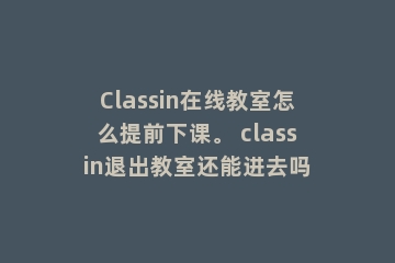 Classin在线教室怎么提前下课。 classin退出教室还能进去吗