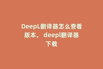 DeepL翻译器怎么查看版本。 deepl翻译器下载
