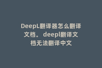 DeepL翻译器怎么翻译文档。 deepl翻译文档无法翻译中文