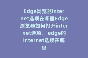 Edge浏览器internet选项在哪里Edge浏览器如何打开internet选项。 edge的internet选项在哪里