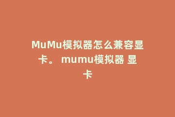 MuMu模拟器怎么兼容显卡。 mumu模拟器 显卡