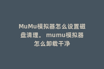 MuMu模拟器怎么设置磁盘清理。 mumu模拟器怎么卸载干净