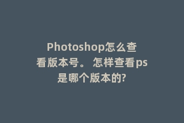 Photoshop怎么查看版本号。 怎样查看ps是哪个版本的?