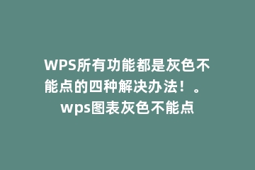 WPS所有功能都是灰色不能点的四种解决办法！。 wps图表灰色不能点