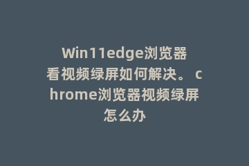 Win11edge浏览器看视频绿屏如何解决。 chrome浏览器视频绿屏怎么办