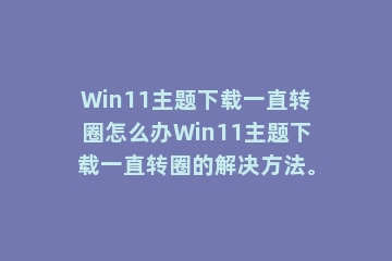 Win11主题下载一直转圈怎么办Win11主题下载一直转圈的解决方法。