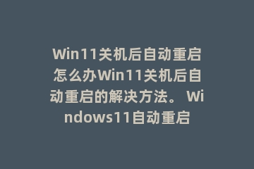 Win11关机后自动重启怎么办Win11关机后自动重启的解决方法。 Windows11自动重启