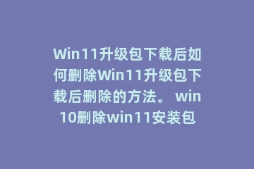 Win11升级包下载后如何删除Win11升级包下载后删除的方法。 win10删除win11安装包