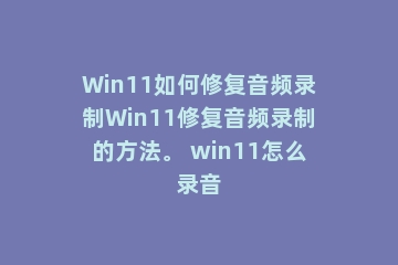 Win11如何修复音频录制Win11修复音频录制的方法。 win11怎么录音