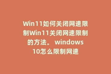 Win11如何关闭网速限制Win11关闭网速限制的方法。 windows10怎么限制网速