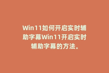 Win11如何开启实时辅助字幕Win11开启实时辅助字幕的方法。