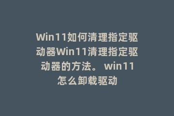 Win11如何清理指定驱动器Win11清理指定驱动器的方法。 win11怎么卸载驱动