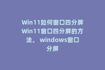 Win11如何窗口四分屏Win11窗口四分屏的方法。 windows窗口分屏