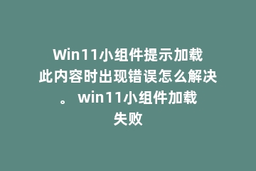 Win11小组件提示加载此内容时出现错误怎么解决。 win11小组件加载失败