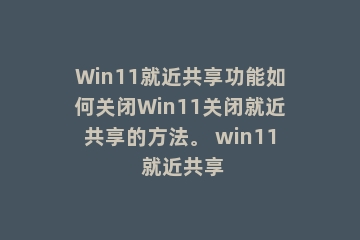 Win11就近共享功能如何关闭Win11关闭就近共享的方法。 win11 就近共享