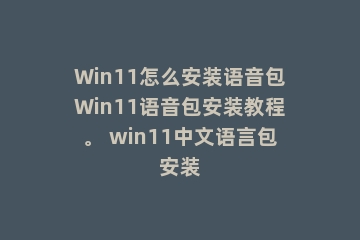 Win11怎么安装语音包Win11语音包安装教程。 win11中文语言包安装