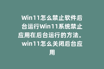 Win11怎么禁止软件后台运行Win11系统禁止应用在后台运行的方法。 win11怎么关闭后台应用