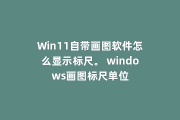 Win11自带画图软件怎么显示标尺。 windows画图标尺单位