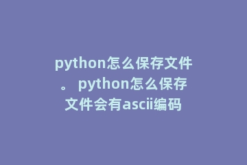 python怎么保存文件。 python怎么保存文件会有ascii编码