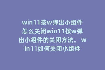 win11按w弹出小组件怎么关闭win11按w弹出小组件的关闭方法。 win11如何关闭小组件