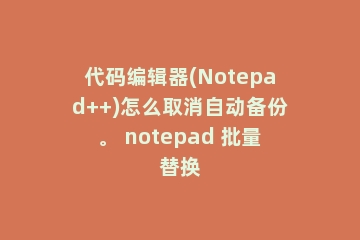 代码编辑器(Notepad++)怎么取消自动备份。 notepad 批量替换