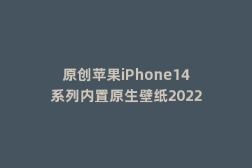 原创苹果iPhone14系列内置原生壁纸2022
