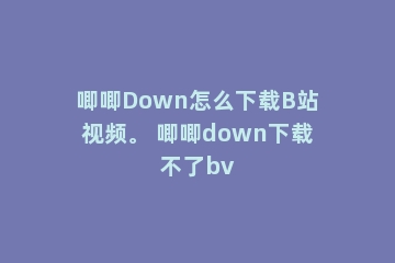 唧唧Down怎么下载B站视频。 唧唧down下载不了bv