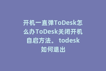 开机一直弹ToDesk怎么办ToDesk关闭开机自启方法。 todesk如何退出