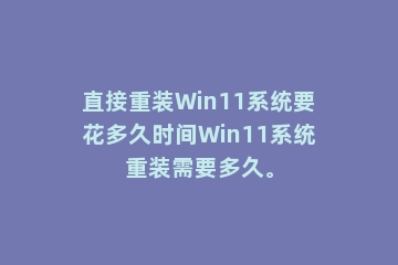 直接重装Win11系统要花多久时间Win11系统重装需要多久。