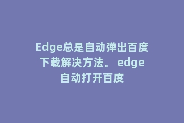 Edge总是自动弹出百度下载解决方法。 edge自动打开百度